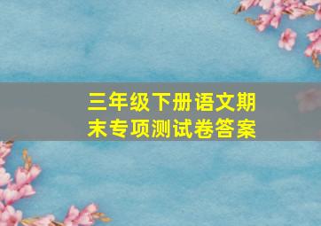 三年级下册语文期末专项测试卷答案