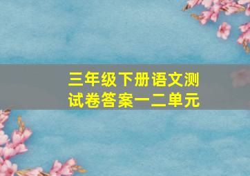 三年级下册语文测试卷答案一二单元