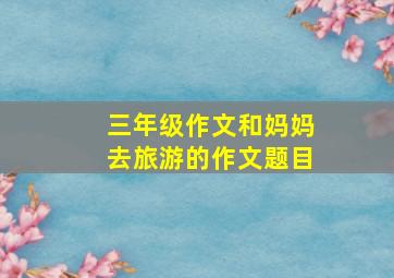 三年级作文和妈妈去旅游的作文题目