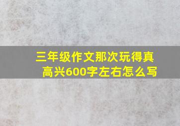 三年级作文那次玩得真高兴600字左右怎么写