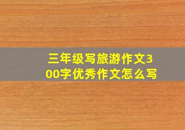 三年级写旅游作文300字优秀作文怎么写