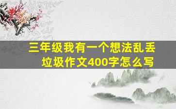 三年级我有一个想法乱丢垃圾作文400字怎么写