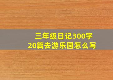 三年级日记300字20篇去游乐园怎么写