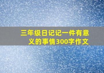 三年级日记记一件有意义的事情300字作文