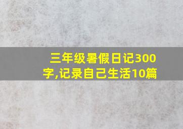 三年级暑假日记300字,记录自己生活10篇