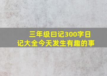 三年级曰记300字日记大全今天发生有趣的事