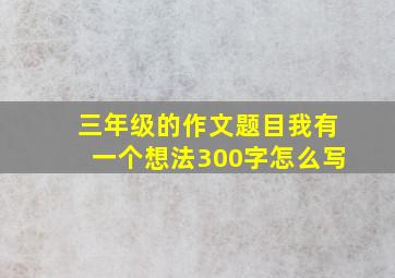 三年级的作文题目我有一个想法300字怎么写