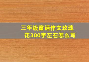 三年级童话作文玫瑰花300字左右怎么写