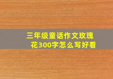 三年级童话作文玫瑰花300字怎么写好看