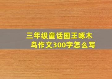 三年级童话国王啄木鸟作文300字怎么写