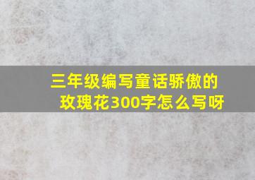 三年级编写童话骄傲的玫瑰花300字怎么写呀