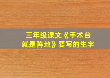 三年级课文《手术台就是阵地》要写的生字