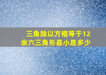 三角除以方框等于12余六三角形最小是多少