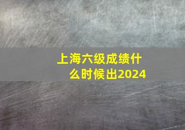 上海六级成绩什么时候出2024