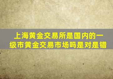 上海黄金交易所是国内的一级市黄金交易市场吗是对是错