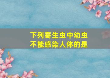 下列寄生虫中幼虫不能感染人体的是