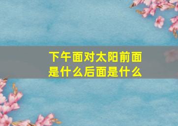 下午面对太阳前面是什么后面是什么