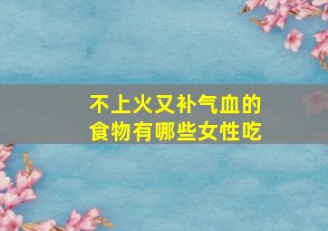 不上火又补气血的食物有哪些女性吃