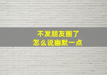 不发朋友圈了怎么说幽默一点