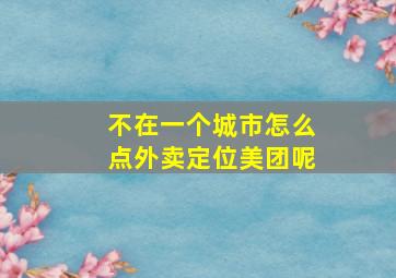 不在一个城市怎么点外卖定位美团呢