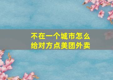 不在一个城市怎么给对方点美团外卖