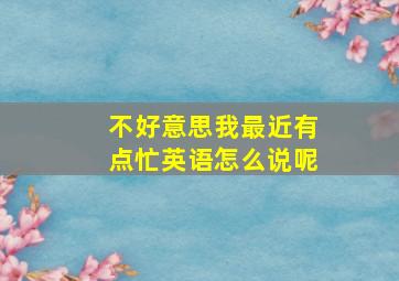 不好意思我最近有点忙英语怎么说呢