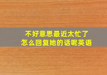 不好意思最近太忙了怎么回复她的话呢英语