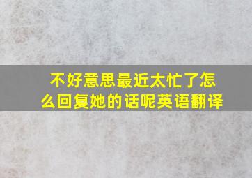 不好意思最近太忙了怎么回复她的话呢英语翻译