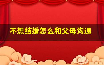 不想结婚怎么和父母沟通