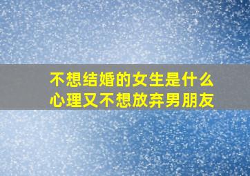 不想结婚的女生是什么心理又不想放弃男朋友