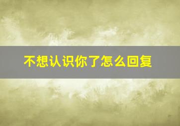 不想认识你了怎么回复