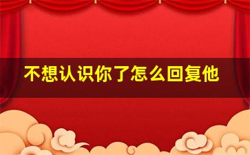 不想认识你了怎么回复他