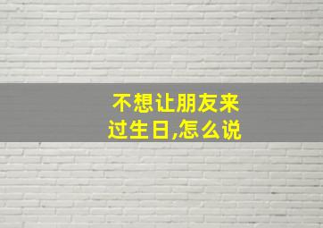 不想让朋友来过生日,怎么说