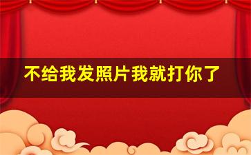 不给我发照片我就打你了