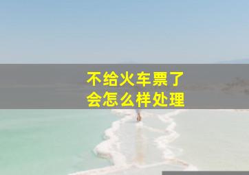 不给火车票了会怎么样处理