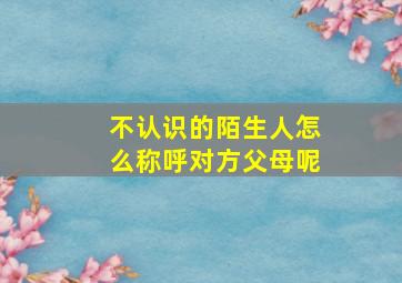 不认识的陌生人怎么称呼对方父母呢