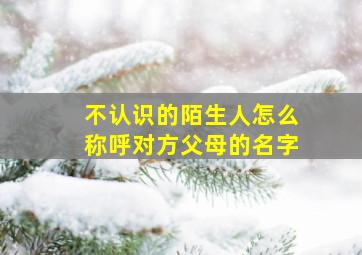 不认识的陌生人怎么称呼对方父母的名字