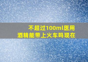 不超过100ml医用酒精能带上火车吗现在