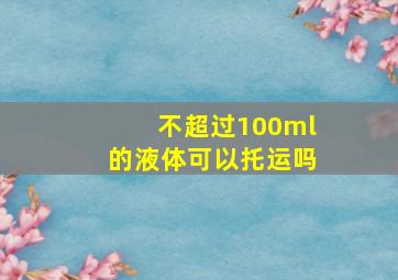 不超过100ml的液体可以托运吗