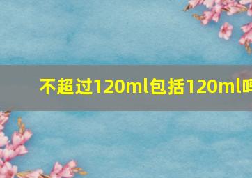 不超过120ml包括120ml吗