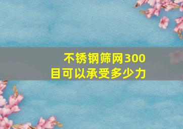 不锈钢筛网300目可以承受多少力