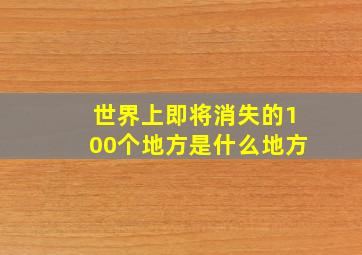 世界上即将消失的100个地方是什么地方