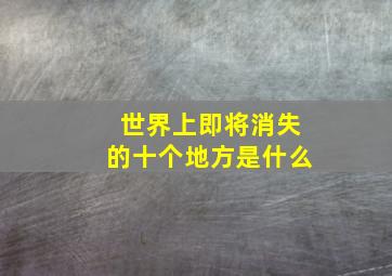 世界上即将消失的十个地方是什么