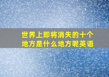 世界上即将消失的十个地方是什么地方呢英语