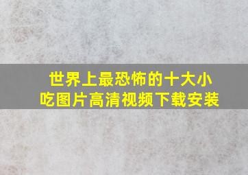 世界上最恐怖的十大小吃图片高清视频下载安装