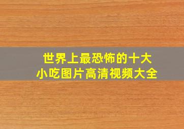 世界上最恐怖的十大小吃图片高清视频大全