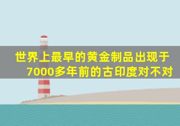 世界上最早的黄金制品出现于7000多年前的古印度对不对