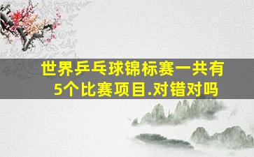 世界乒乓球锦标赛一共有5个比赛项目.对错对吗