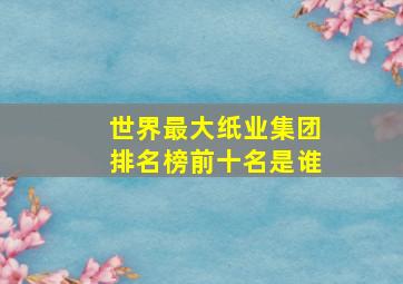 世界最大纸业集团排名榜前十名是谁