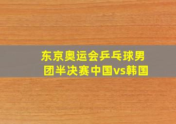 东京奥运会乒乓球男团半决赛中国vs韩国